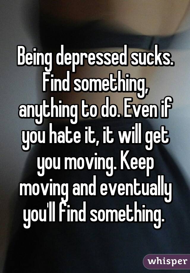 Being depressed sucks. Find something, anything to do. Even if you hate it, it will get you moving. Keep moving and eventually you'll find something. 