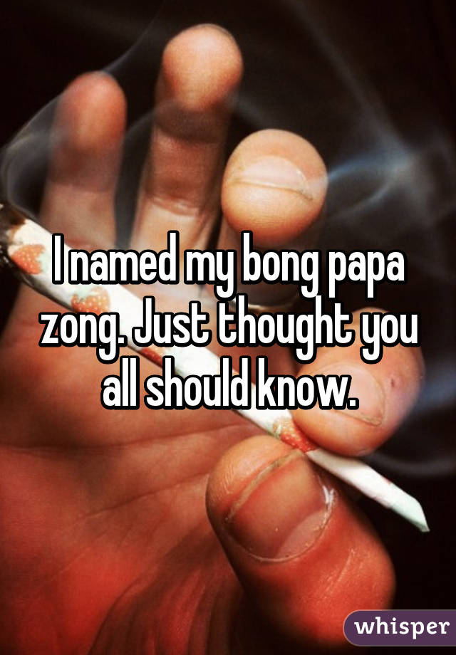 I named my bong papa zong. Just thought you all should know.