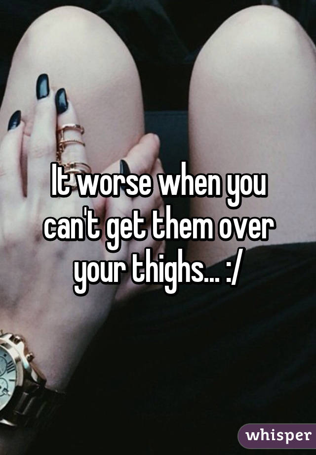 It worse when you can't get them over your thighs... :/