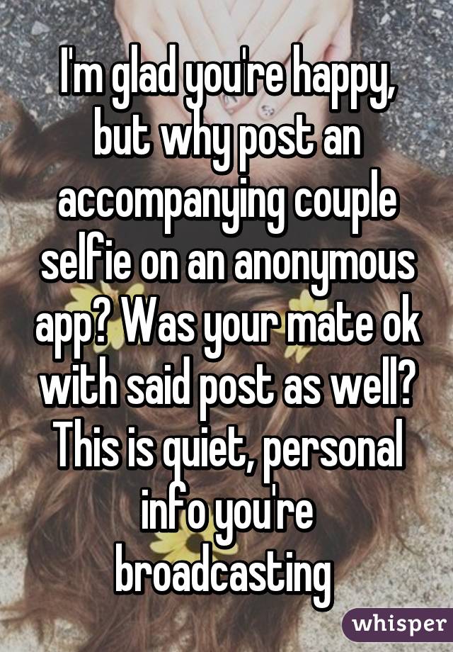 I'm glad you're happy, but why post an accompanying couple selfie on an anonymous app? Was your mate ok with said post as well? This is quiet, personal info you're broadcasting 