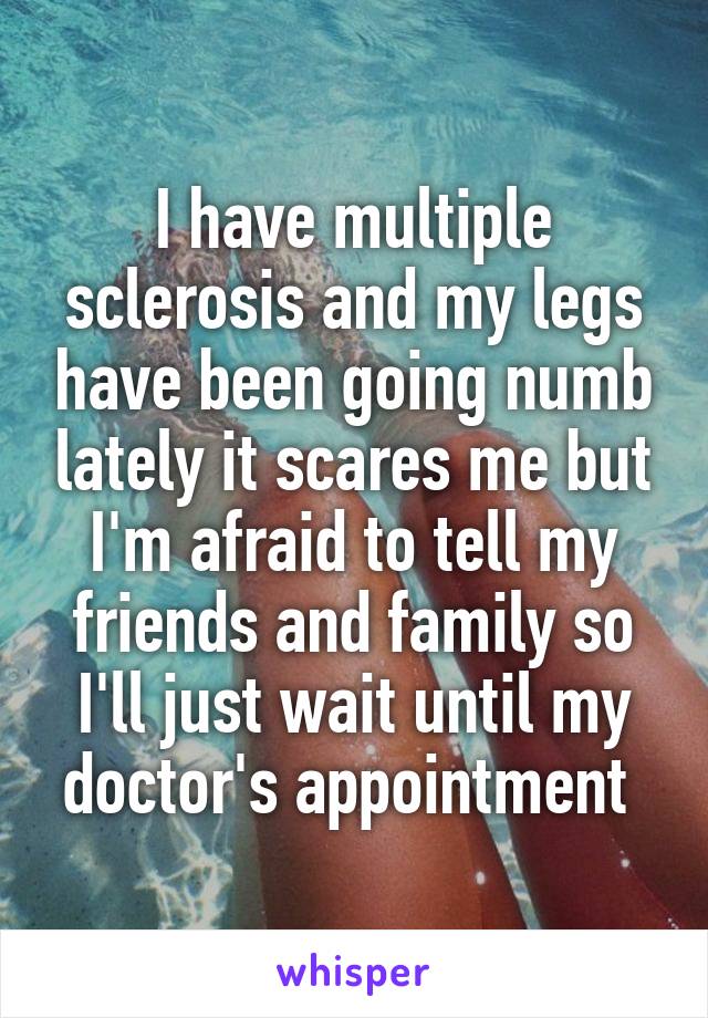 I have multiple sclerosis and my legs have been going numb lately it scares me but I'm afraid to tell my friends and family so I'll just wait until my doctor's appointment 