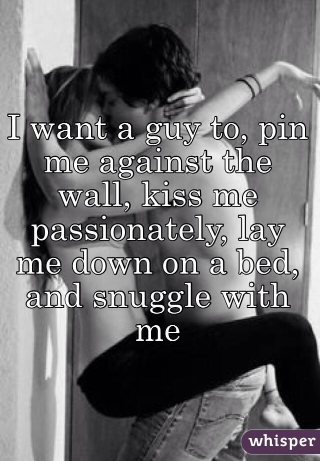 I want a guy to, pin me against the wall, kiss me passionately, lay me down on a bed, and snuggle with me 