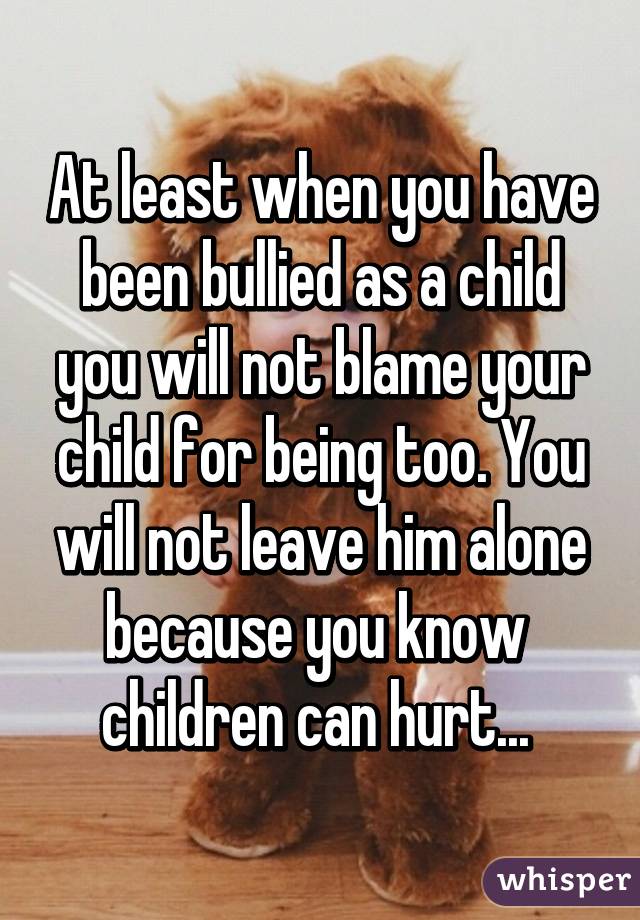 At least when you have been bullied as a child you will not blame your child for being too. You will not leave him alone because you know  children can hurt... 