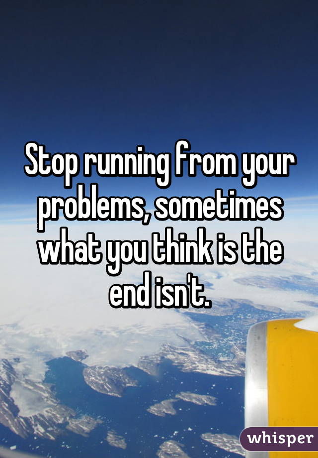 Stop running from your problems, sometimes what you think is the end isn't.