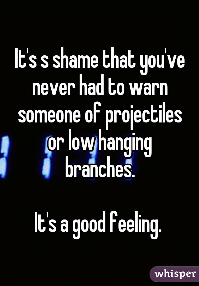 It's s shame that you've never had to warn someone of projectiles or low hanging branches.

It's a good feeling. 