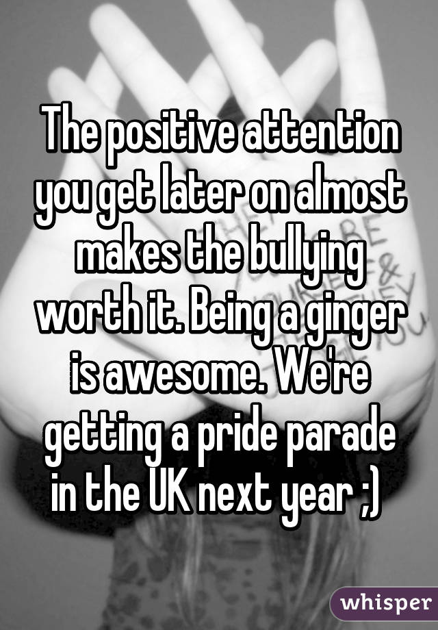 The positive attention you get later on almost makes the bullying worth it. Being a ginger is awesome. We're getting a pride parade in the UK next year ;) 