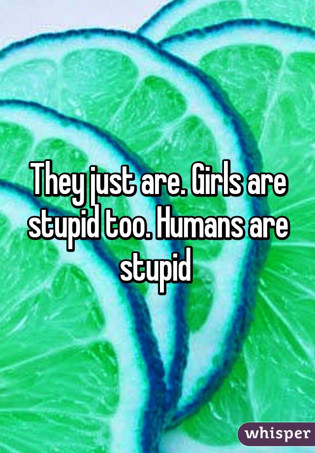 They just are. Girls are stupid too. Humans are stupid 