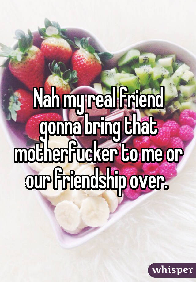 Nah my real friend gonna bring that motherfucker to me or our friendship over. 