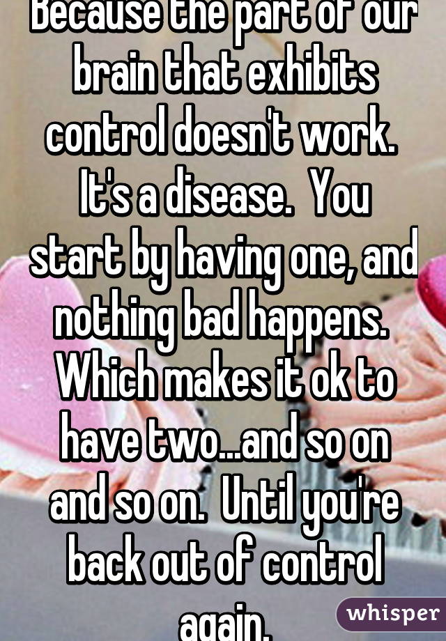 Because the part of our brain that exhibits control doesn't work.  It's a disease.  You start by having one, and nothing bad happens.  Which makes it ok to have two...and so on and so on.  Until you're back out of control again.
