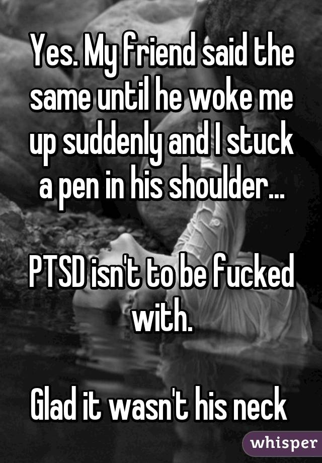 Yes. My friend said the same until he woke me up suddenly and I stuck a pen in his shoulder...

PTSD isn't to be fucked with.

Glad it wasn't his neck 