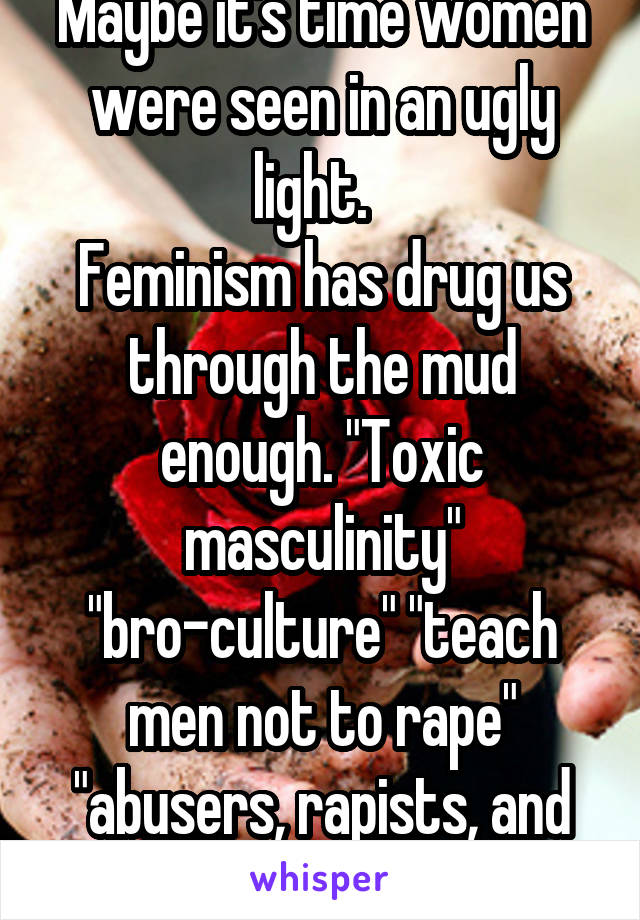 Maybe it's time women were seen in an ugly light.  
Feminism has drug us through the mud enough. "Toxic masculinity" "bro-culture" "teach men not to rape" "abusers, rapists, and thugs!" Your turn ladies.