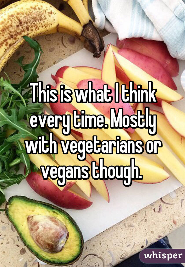 This is what I think every time. Mostly with vegetarians or vegans though. 