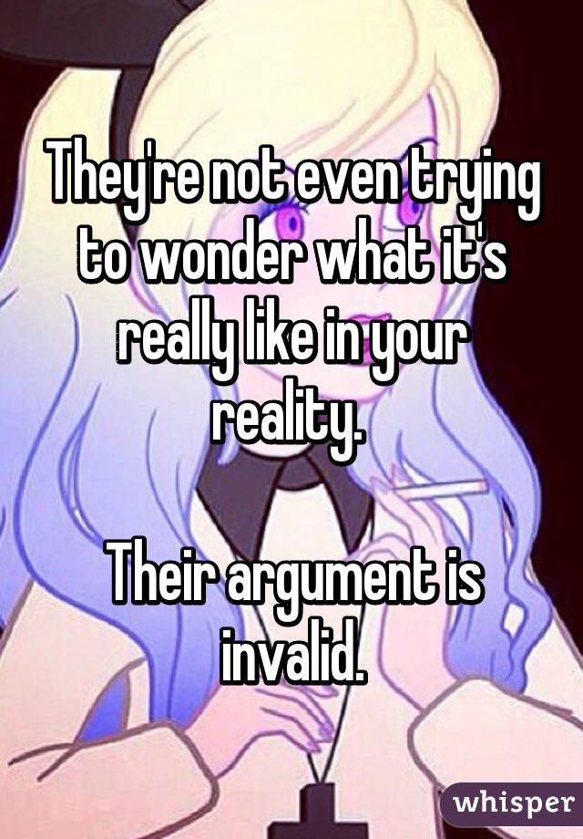 They're not even trying to wonder what it's really like in your reality. 

Their argument is invalid.