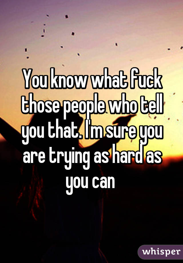 You know what fuck those people who tell you that. I'm sure you are trying as hard as you can 