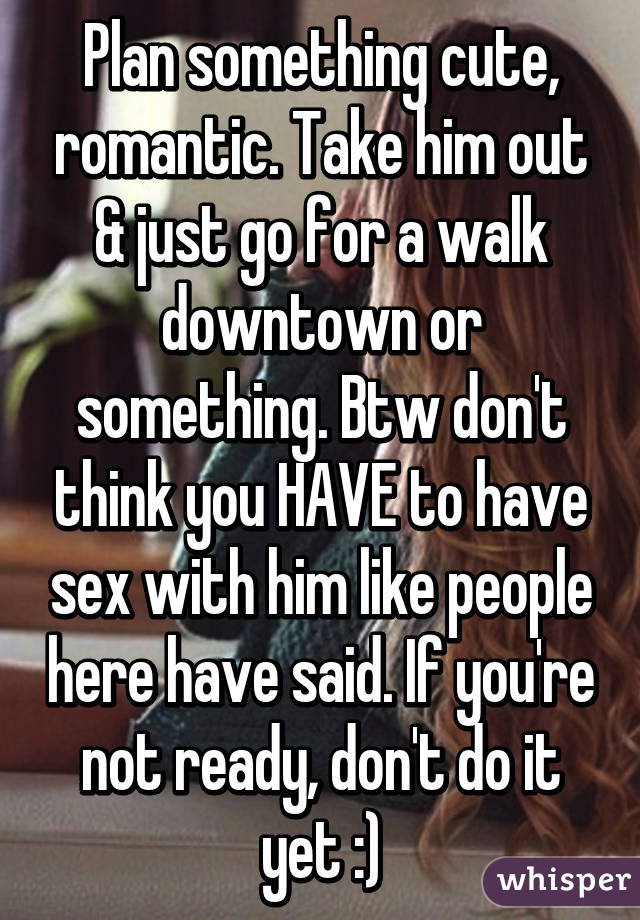 Plan something cute, romantic. Take him out & just go for a walk downtown or something. Btw don't think you HAVE to have sex with him like people here have said. If you're not ready, don't do it yet :)