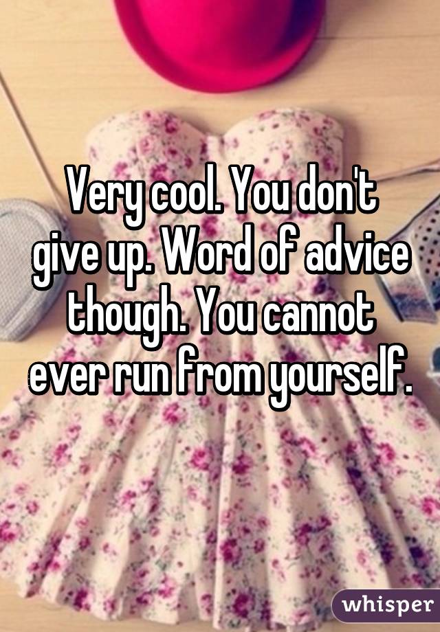 Very cool. You don't give up. Word of advice though. You cannot ever run from yourself. 