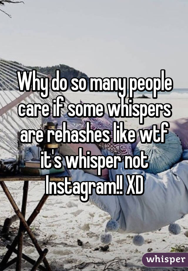 Why do so many people care if some whispers are rehashes like wtf it's whisper not Instagram!! XD