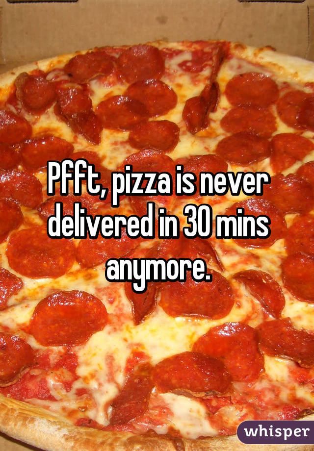 Pfft, pizza is never delivered in 30 mins anymore.