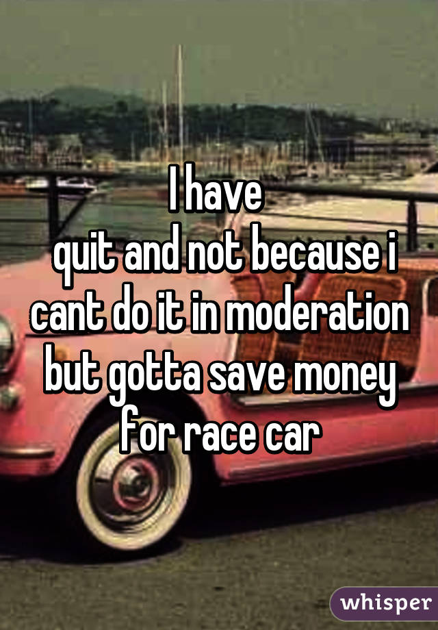 I have 
 quit and not because i cant do it in moderation but gotta save money for race car