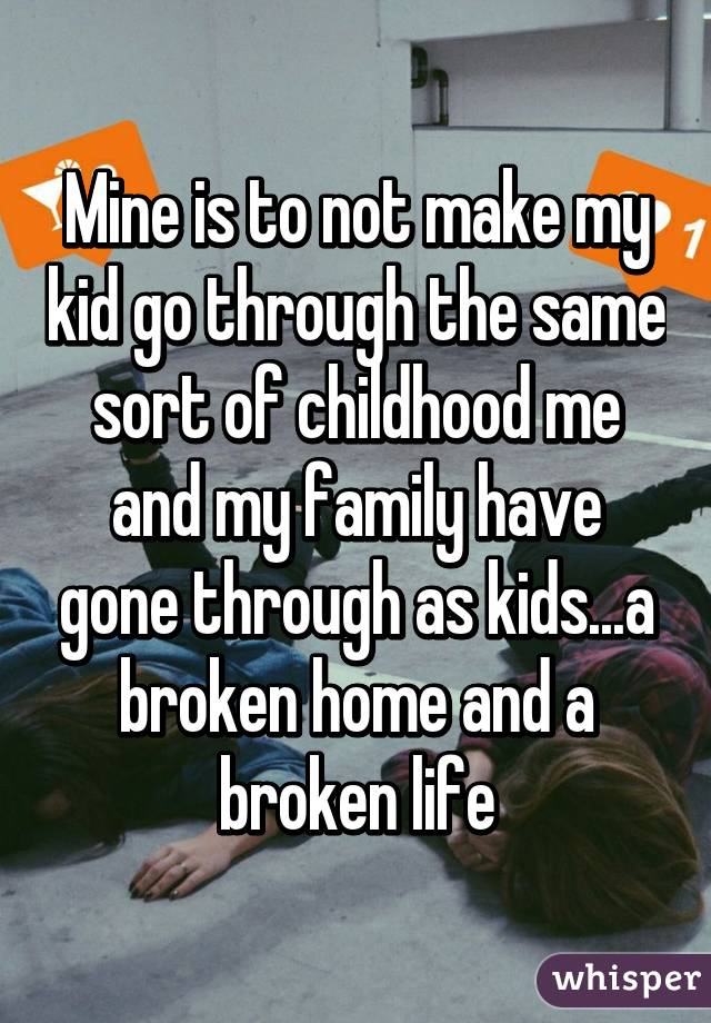 Mine is to not make my kid go through the same sort of childhood me and my family have gone through as kids...a broken home and a broken life