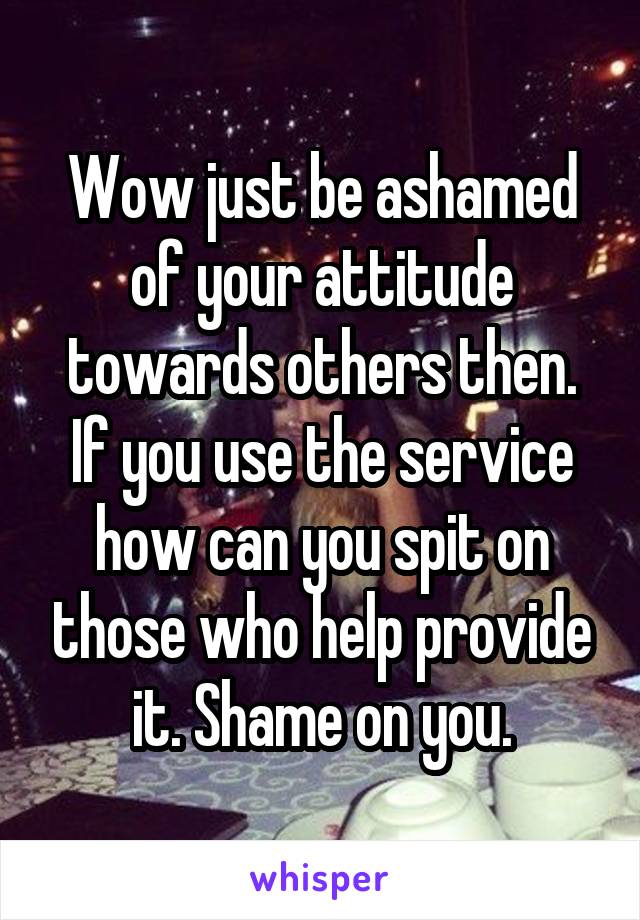 Wow just be ashamed of your attitude towards others then. If you use the service how can you spit on those who help provide it. Shame on you.