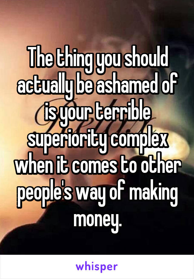 The thing you should actually be ashamed of is your terrible superiority complex when it comes to other people's way of making money.