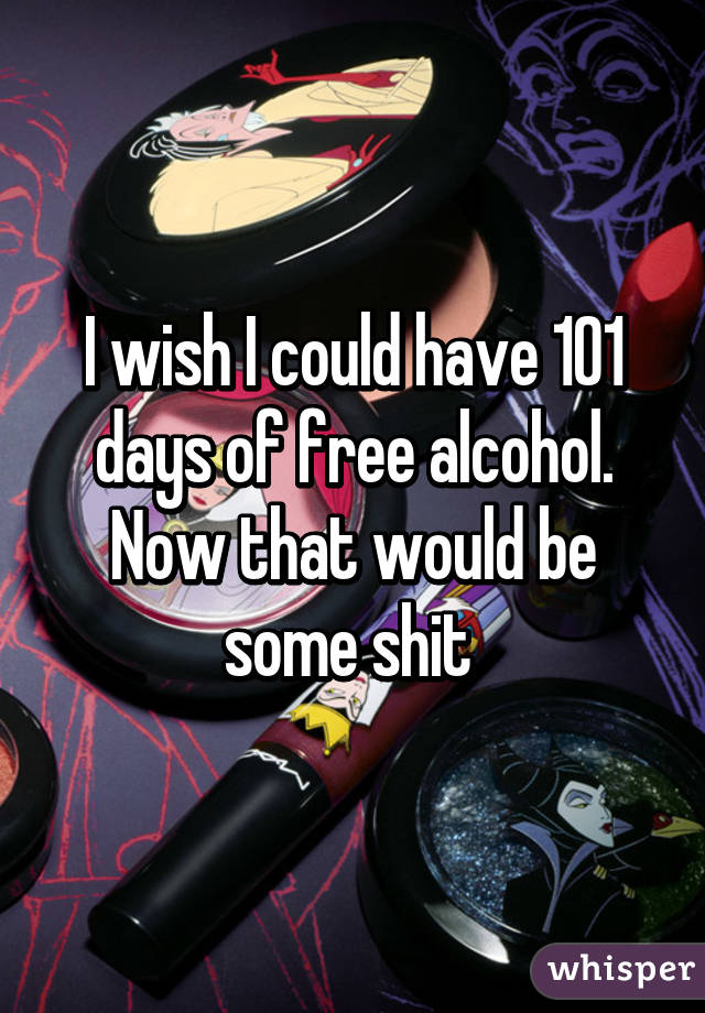 I wish I could have 101 days of free alcohol. Now that would be some shit 