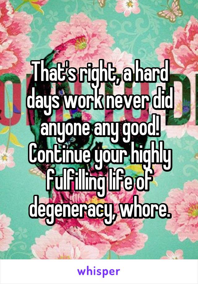 That's right, a hard days work never did anyone any good! Continue your highly fulfilling life of degeneracy, whore.