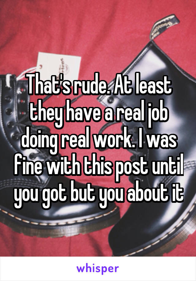 That's rude. At least they have a real job doing real work. I was fine with this post until you got but you about it