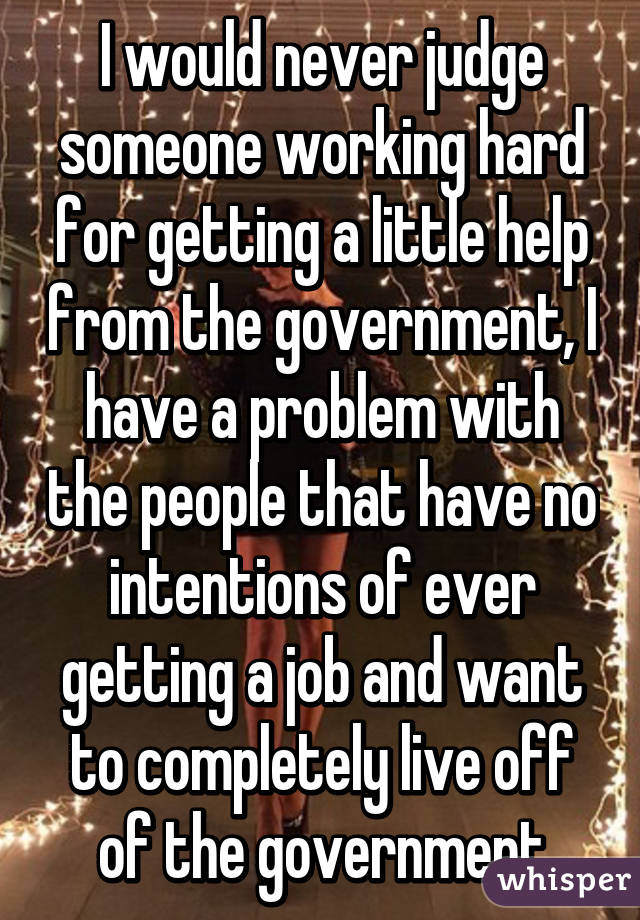 I would never judge someone working hard for getting a little help from the government, I have a problem with the people that have no intentions of ever getting a job and want to completely live off of the government