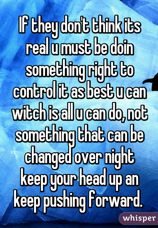 If they don't think its real u must be doin something right to control it as best u can witch is all u can do, not something that can be changed over night keep your head up an keep pushing forward. 
