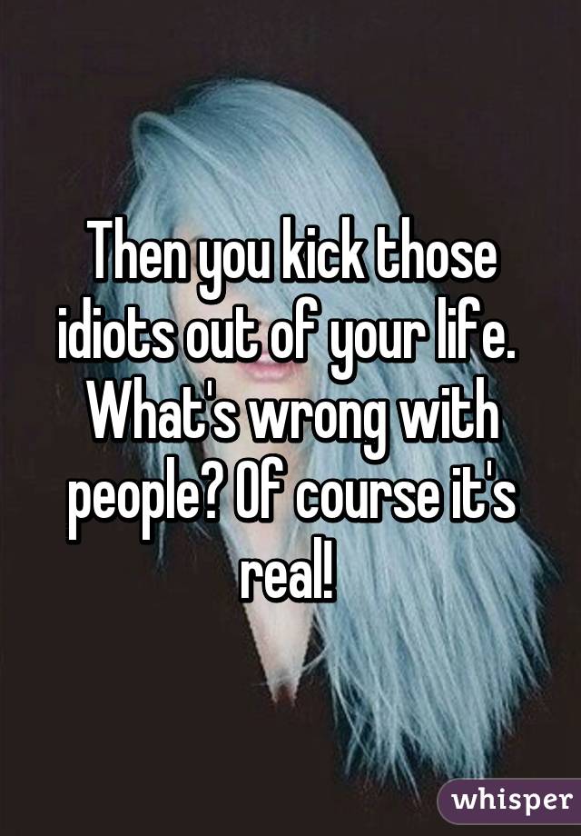 Then you kick those idiots out of your life. 
What's wrong with people? Of course it's real! 