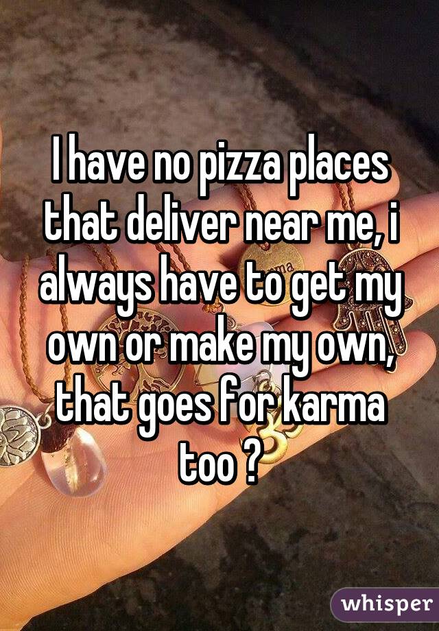 I have no pizza places that deliver near me, i always have to get my own or make my own, that goes for karma too 😏