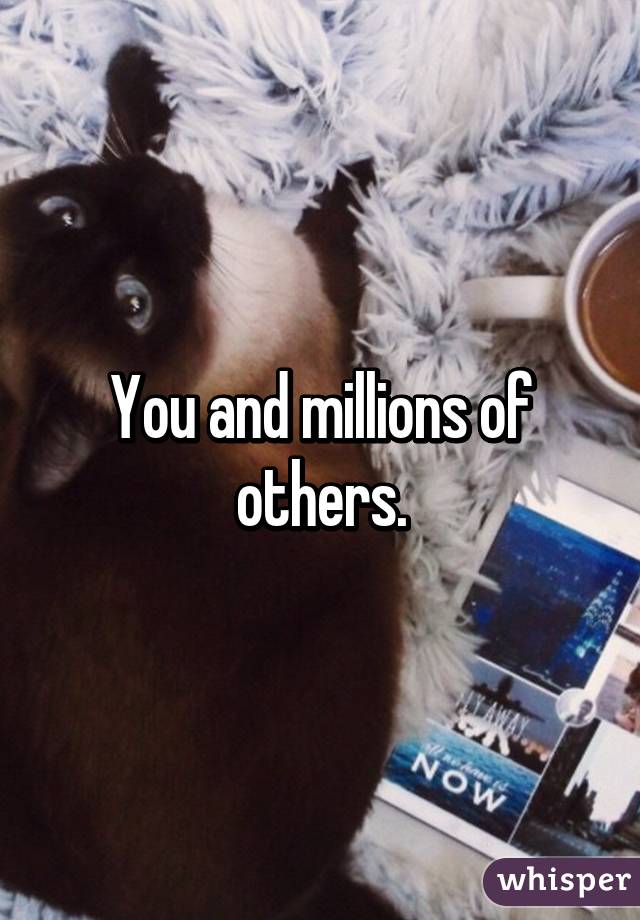 You and millions of others.