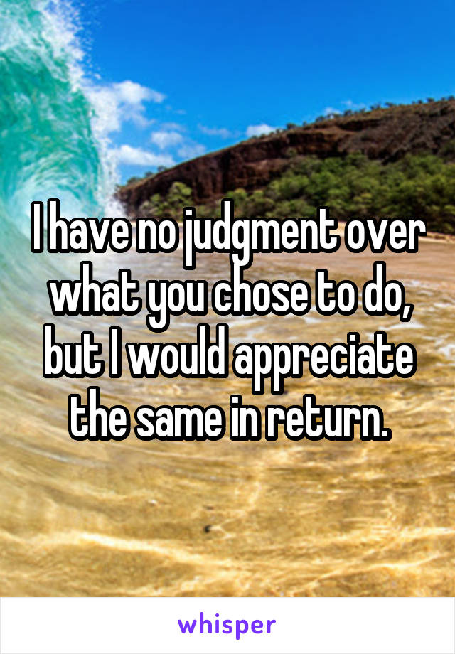 I have no judgment over what you chose to do,
but I would appreciate the same in return.