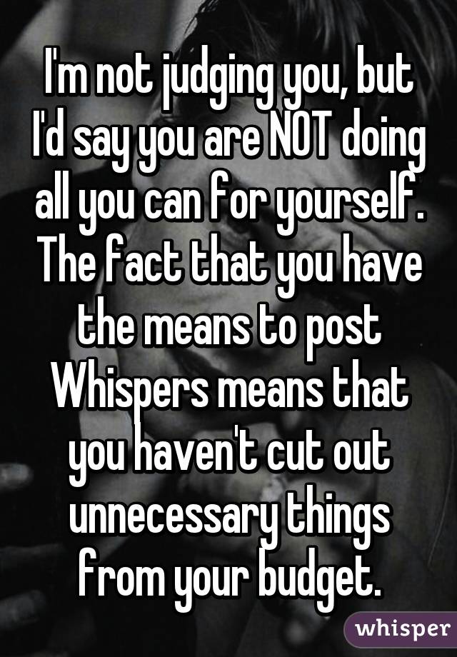 I'm not judging you, but I'd say you are NOT doing all you can for yourself. The fact that you have the means to post Whispers means that you haven't cut out unnecessary things from your budget.