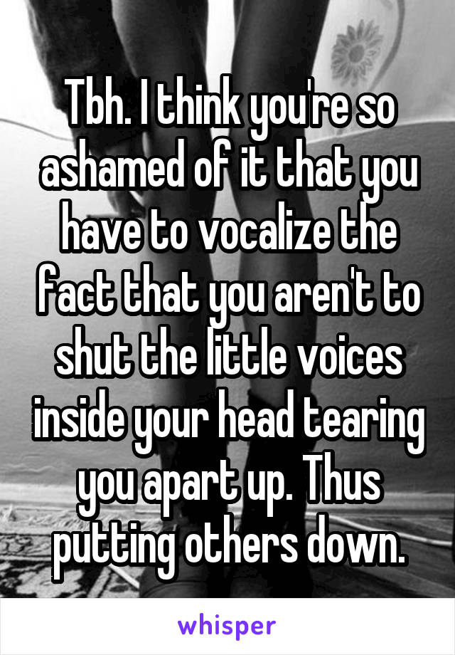Tbh. I think you're so ashamed of it that you have to vocalize the fact that you aren't to shut the little voices inside your head tearing you apart up. Thus putting others down.