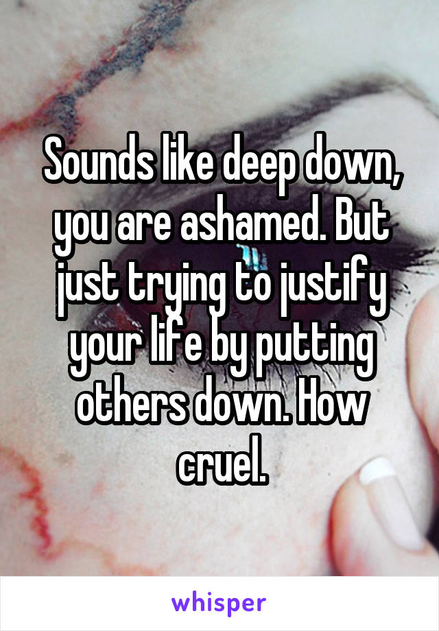 Sounds like deep down, you are ashamed. But just trying to justify your life by putting others down. How cruel.