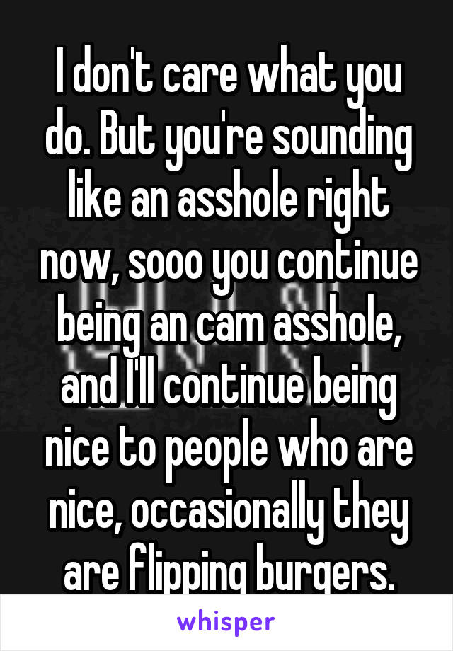 I don't care what you do. But you're sounding like an asshole right now, sooo you continue being an cam asshole, and I'll continue being nice to people who are nice, occasionally they are flipping burgers.