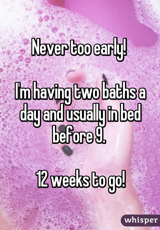 Never too early! 

I'm having two baths a day and usually in bed before 9. 

12 weeks to go!