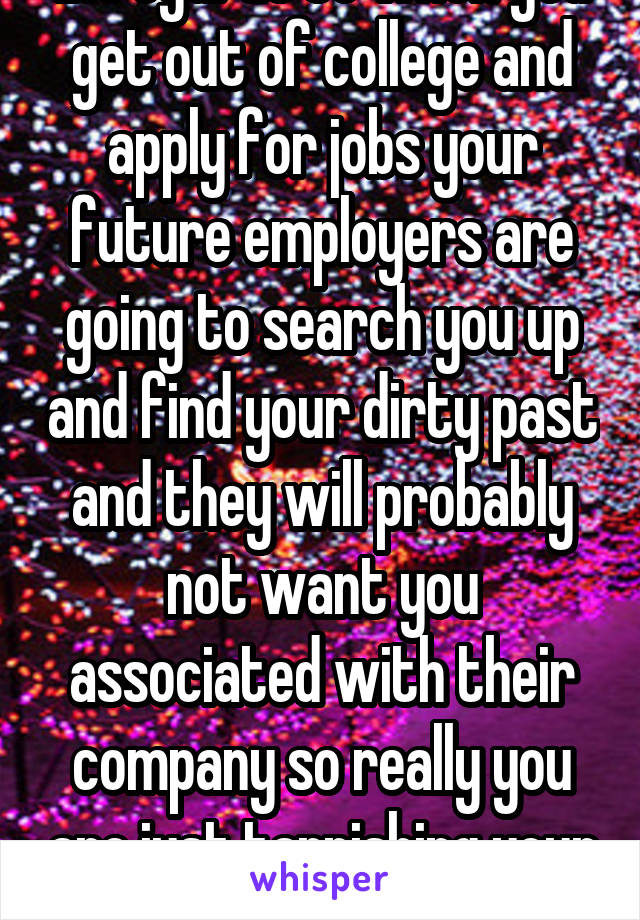 in regards to when you get out of college and apply for jobs your future employers are going to search you up and find your dirty past and they will probably not want you associated with their company so really you are just tarnishing your name. 