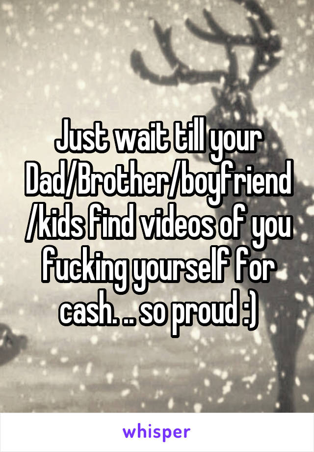 Just wait till your Dad/Brother/boyfriend/kids find videos of you fucking yourself for cash. .. so proud :)