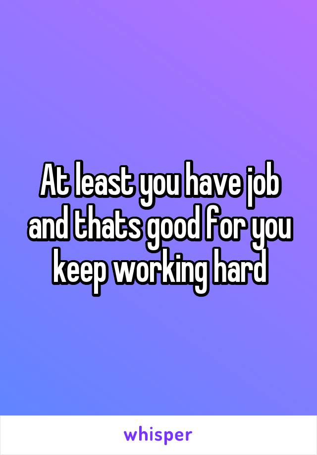 At least you have job and thats good for you keep working hard