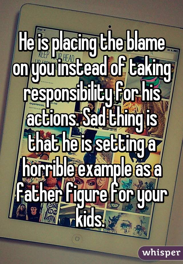 He is placing the blame on you instead of taking responsibility for his actions. Sad thing is that he is setting a horrible example as a father figure for your kids. 