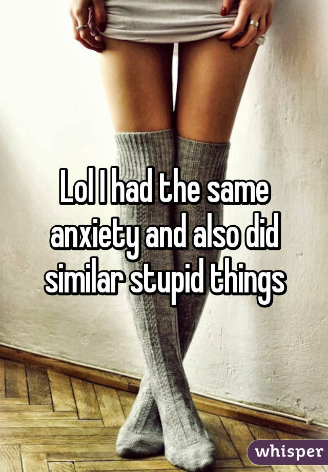 Lol I had the same anxiety and also did similar stupid things