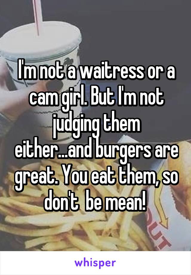 I'm not a waitress or a cam girl. But I'm not judging them either...and burgers are great. You eat them, so don't  be mean! 
