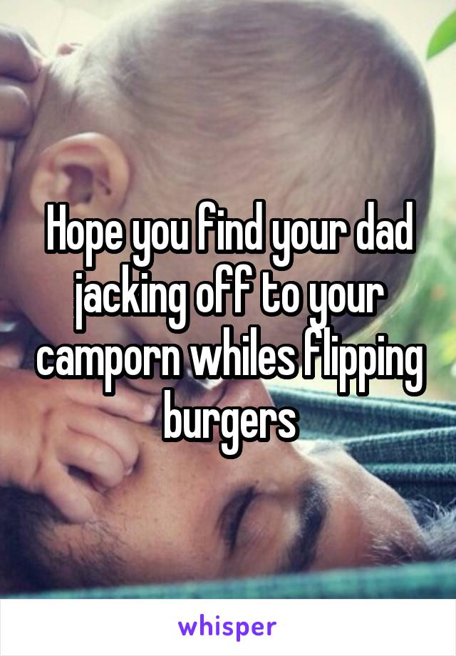 Hope you find your dad jacking off to your camporn whiles flipping burgers
