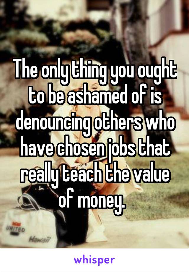 The only thing you ought to be ashamed of is denouncing others who have chosen jobs that really teach the value of money.  