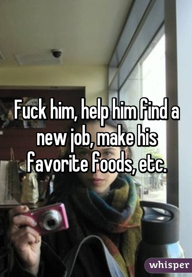 Fuck him, help him find a new job, make his favorite foods, etc.