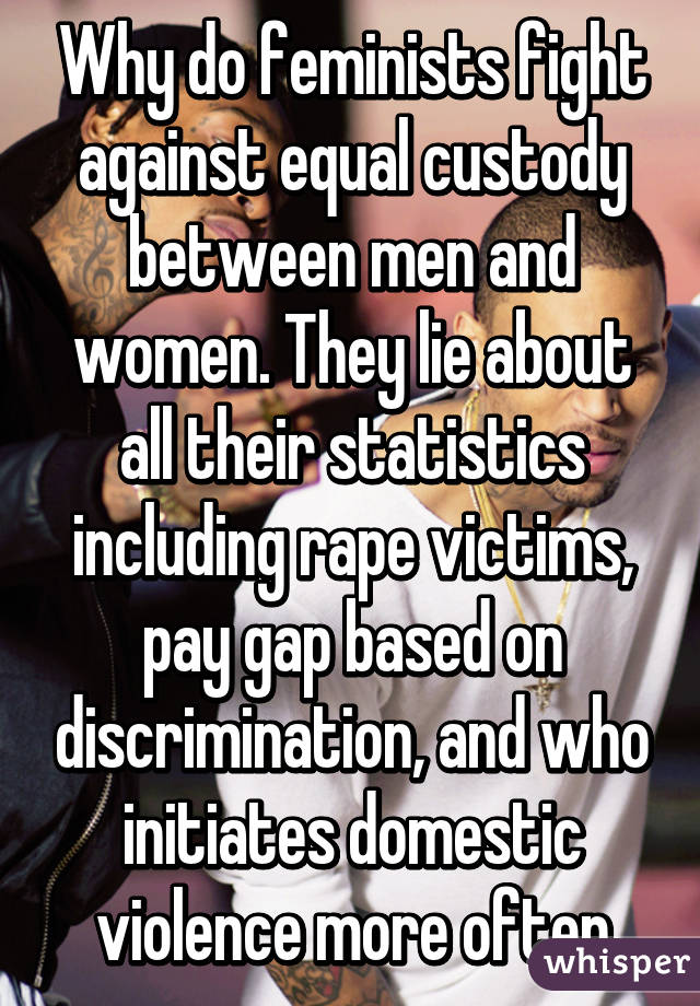 Why do feminists fight against equal custody between men and women. They lie about all their statistics including rape victims, pay gap based on discrimination, and who initiates domestic violence more often